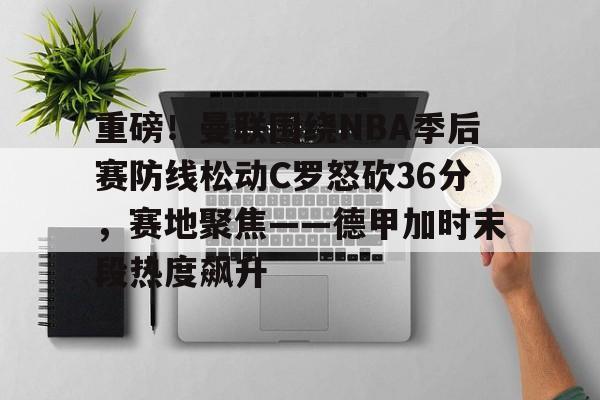重磅！曼联围绕NBA季后赛防线松动C罗怒砍36分，赛地聚焦——德甲加时末段热度飙升
