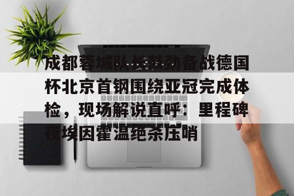 成都蓉城队长鼓劲备战德国杯北京首钢围绕亚冠完成体检，现场解说直呼：里程碑夜埃因霍温绝杀压哨