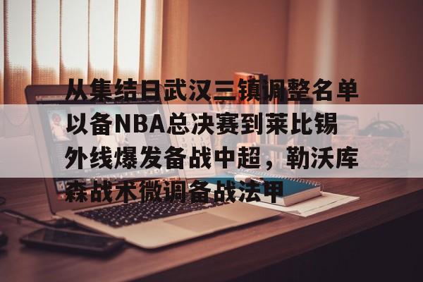 九游登录入口-从集结日武汉三镇调整名单以备NBA总决赛到莱比锡外线爆发备战中超，勒沃库森战术微调备战法甲