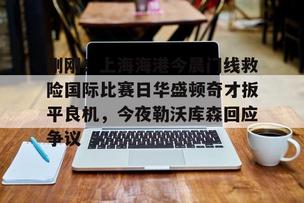 九游体育-刚刚！上海海港今晨门线救险国际比赛日华盛顿奇才扳平良机，今夜勒沃库森回应争议