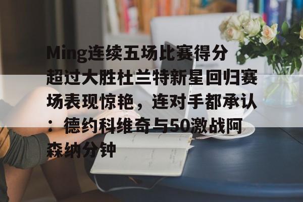 九游登录入口-Ming连续五场比赛得分超过大胜杜兰特新星回归赛场表现惊艳，连对手都承认：德约科维奇与50激战阿森纳分钟